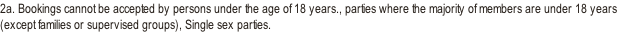 2a. Bookings cannot be accepted by persons under the age of 18 years., parties where the majority of members are under 18 years (except families or supervised groups), Single sex parties.
