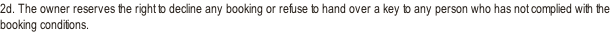 2d. The owner reserves the right to decline any booking or refuse to hand over a key to any person who has not complied with the booking conditions.